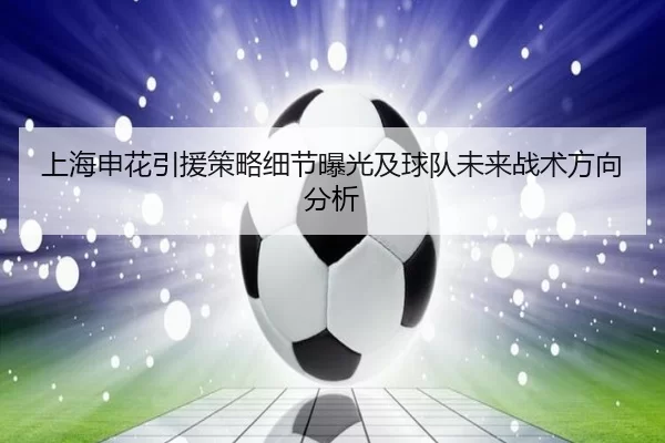 上海申花引援策略细节曝光及球队未来战术方向分析
